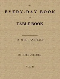 The Every-day Book and Table Book. v. 2 (of 3): or Everlasting Calendar of Popular Amusements, Sports, Pastimes, Ceremonies, Manners, Customs and Events, Incident to Each of the Three Hundred and Sixty-five Days, in past and Present Times; Forming a Complete History of the Year, Month, and Seasons, and a Perpetual Key to the Almanac