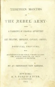 Thirteen months in the Rebel Army : $b being a narrative of personal adventures in the infantry, ordnance, cavalry, courier, and hospital services; with an exhibition of the power, purposes, earnestness, military despotism, and demoralization of the South