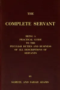 The complete servant: Being a practical guide to the peculiar duties and business of all descriptions of servants, from the housekeeper to the servant of all-work, and from the land steward to the foot-boy. With useful receipts and tables