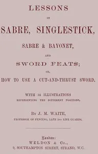 Lessons in Sabre, Singlestick, Sabre & Bayonet, and Sword Feats: or, How to use a cut and thrust sword