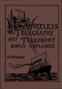 Wireless Telegraphy and Telephony Simply Explained: A Practical Treatise Embracing Complete and Detailed Explanations of the Theory and Practice of Modern Radio Apparatus and Its Present Day Applications, Together With a Chapter on the Possibilities of Its Future Development