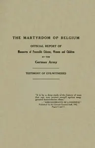 The Martyrdom of Belgium: Official Report of Massacres of Peaceable Citizens, Women and Children by The German Army