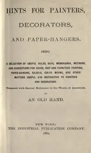 Hints for painters, decorators, and paper-hangers.: Being a selection of useful rules, data, memoranda, methods, and suggestions for house, ship and furniture painting, paper-hanging, gilding, color mixing, and other matters useful and instructive to painters and decorators. Prepared with special reference to the wants of amateurs