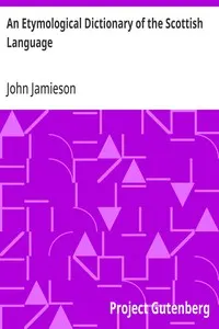 An Etymological Dictionary of the Scottish Language: in which the words are explained in their different senses, authorized by the names of the writers by whom they are used, or the titles of the works in which they occur, and deduced from their originals