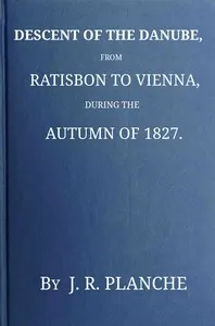 Descent of the Danube, from Ratisbon to Vienna, during the autumn of 1827 : $b With anecdotes and recollections, historical and legendary, of the towns, castles, monasteries, etc., upon the banks of the river, and their inhabitants and proprietors, ancient and modern