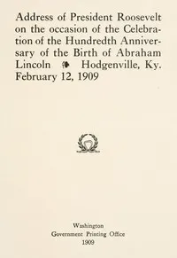 Address of President Roosevelt on the occasion of the celebration of the hundredth anniversary of the birth of Abraham Lincoln, Hodgenville, Ky., February 12, 1909