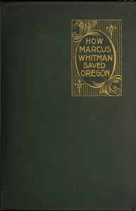 How Marcus Whitman Saved Oregon: A True Romance of Patriotic Heroism Christian Devotion and Final Martyrdom