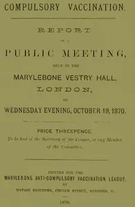 Compulsory Vaccination: Report of a Public Meeting, held in the Marylebone Vestry Hall, London, on Wednesday evening, October 19, 1870.