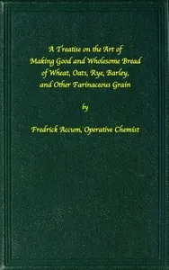 A treatise on the art of making good wholesome bread of wheat, oats, rye, barley and other farinaceous grains: Exhibiting the alimentary properties and chemical constitution of different kinds of bread corn, and of the various substitutes used for bread, in different parts of the world