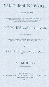 Martyrdom in Missouri, Volume 1 (of 2) : $b A history of religious proscription, the seizure of churches, and the persecution of ministers of the Gospel, in the state of Missouri during the late Civil War, and under the "Test Oath" of the new Constitution.