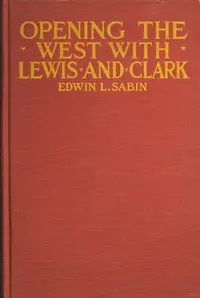 Opening the West With Lewis and Clark: By Boat, Horse and Foot Up the Great River Missouri, Across the Stony Mountains and on to the Pacific, When in the Years 1804, 1805, 1806, Young Captain Lewis, the Long Knife, and His Friend Captain Clark, the Red Head Chief, Aided by Sacajawea, the Birdwoman, Conducted Their Little Band of Men Tried and True Through the Unknown New United States