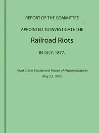 Report of the Committee Appointed to Investigate the Railroad Riots in July, 1877: Read in the Senate and House of Representatives May 23, 1878