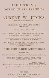 The Life, Trial, Confession and Execution of Albert W. Hicks: The Pirate and Murderer, Executed on Bedloe's Island, New York Bay, on the 13th of July, 1860, for the Murder of Capt. Burr, Smith and Oliver Watts, on Board the Oyster Sloop E. A. Johnson. Containing the History of His Life (Written by Himself) from Childhood Up to the Time of His Arrest. With a Full Account of His Piracies, Murders, Mutinies, High-way Robberies, etc., Comprising the Particulars of Nearly One Hundred Murders! to whic