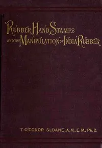 Rubber Hand Stamps and the Manipulation of Rubber: A practical treatise on the manufacture of India rubber hand stamps, small articles of India rubber, the hektograph, special inks, cements, and allied subjects