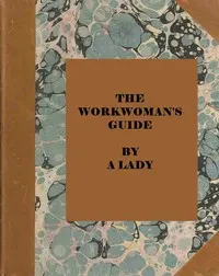 The workwoman's guide: containing instructions to the inexperienced in cutting out and completing those articles of wearing apparel, &c. which are ususally made at home: also, explanations on upholstery, straw-platting, bonnet-making, knitting, &c.