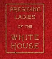 Presiding Ladies of the White House: containing biographical appreciations together with a short history of the Executive mansion and a treatise on its etiquette and customs