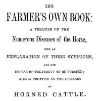 The Farmer's Own Book: A treatise on the numerous diseases of the horse: with an explanation of their symptoms, and the course of treatment to be pursued; also a treatise on the diseases of horned cattle