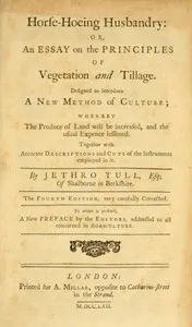 Horse-hoeing husbandry: or, an essay on the principles of vegetation and tillage. Designed to introduce a new method of culture; whereby the produce of land will be increased, and the usual expence lessened. Together with accurate descriptions and cuts of the instruments employed in it.