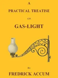 A Practical Treatise on Gas-light: Exhibiting a Summary Description of the Apparatus and Machinery Best Calculated for Illuminating Streets, Houses, and Manufactories, with Carburetted Hydrogen, or Coal-Gas, with Remarks on the Utility, Safety, and General Nature of this new Branch of Civil Economy.