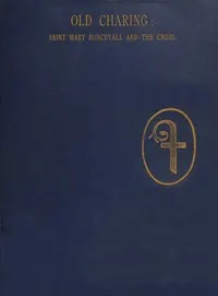 Historical sketches of old Charing.: The hospital and chapel of Saint Mary Roncevall. Eleanor of Castile, Queen of England, and the monuments erected in her memory.