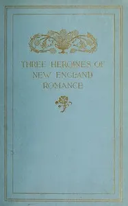 Three Heroines of New England Romance: Their true stories herein set forth by Mrs Harriet Spoffard, Miss Louise Imogen Guiney, and Miss Alice Brown