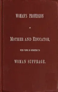 Woman's Profession as Mother and Educator, with Views in Opposition to Woman Suffrage