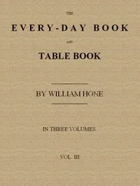 The Every-day Book and Table Book. v. 3 (of 3): Everlasting Calerdar of Popular Amusements, Sports, Pastimes, Ceremonies, Manners, Customs and Events, Incident to Each of the Three Hundred and Sixty-five Days, in past and Present Times; Forming a Complete History of the Year, Month, and Seasons, and a Perpetual Key to the Almanac