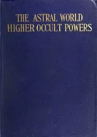 The Astral World—Higher Occult Powers: Clairvoyance, Spiritism, Mediumship, and Spirit-Healing Fully Explained