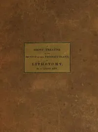 A Short Treatise on the Section of the Prostate Gland in Lithotomy: With an Explanation of a Safe and Easy Method of Conducting the Operation on the Principles of Cheselden
