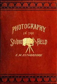 Photography in the Studio and in the Field: A Practical Manual Designed as a Companion Alike to the Professional and the Amateur Photographer