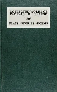 Collected works of Padraic H. Pearse: plays, stories, poems