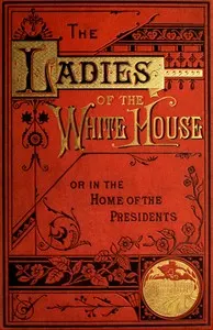 The Ladies of the White House; Or, in the Home of the Presidents: Being a Complete History of the Social and Domestic Lives of the Presidents from Washington to the Present Time—1789–1881