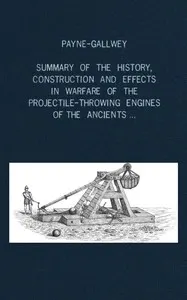A summary of the history, construction and effects in warfare of the projectile-throwing engines of the ancients, with a treatise on the structure, power and management of Turkish and other Oriental bows of mediæval and later times