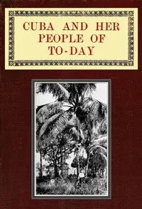 Cuba and Her People of To-day: An account of the history and progress of the island previous to its independence; a description of its physical features; a study of its people; and, in particular, an examination of its present political conditions, its industries, natural resources, and prospects; together with information and suggestions designed to aid the prospective investor or settler