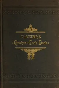 Clayton's Quaker Cook-Book: Being a Practical Treatise on the Culinary Art Adapted to the Tastes and Wants of All Classes