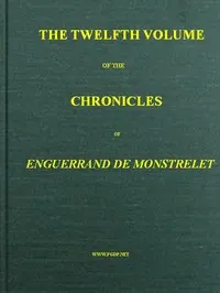 The chronicles of Enguerrand de Monstrelet, Vol. 12 of 13: containing an account of the cruel civil wars between the houses of Orleans and Burgundy, of the possession of Paris and Normandy by the English, their expulsion thence, and of other memorable events that happened in the kingdom of France, as well as in other countries
