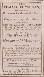 The Female Physician: Containing all the diseases incident to that sex, in virgins, wives, and widows; together with their causes and symptoms, their degrees of danger, and respective methods of prevention and cure: to which is added, the whole art of new improv'd midwifery; comprehending the necessary qualifications of a midwife, and particular directions for laying women, in all cases of difficult and preternatural births; together with the diet and regimen of both the mother and child.