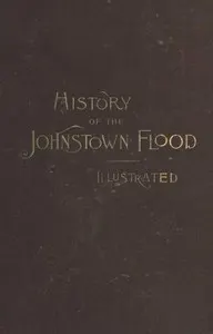 History of the Johnstown Flood: Including all the Fearful Record; the Breaking of the South Fork Dam; the Sweeping Out of the Conemaugh Valley; the Over-Throw of Johnstown; the Massing of the Wreck at the Railroad Bridge; Escapes, Rescues, Searches for Survivors and the Dead; Relief Organizations, Stupendous Charities, etc., etc., With Full Accounts also of the Destruction on the Susquehanna and Juniata Rivers, and the Bald Eagle Creek.