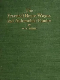 Practical House, Wagon and Automobile Painter: including sign painting, and valuable hints and recipes