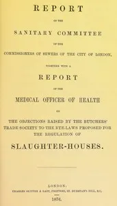Report of the Sanitary Committee of the Commissioners of Sewers of the City of London, together with a report of the Medical Officer of Health on the objections raised by the Butchers' Trade Society to the bye-laws proposed for the regulation of slaughter-houses