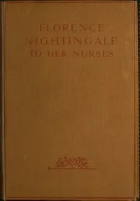 Florence Nightingale to Her Nurses: A selection from Miss Nightingale's addresses to probationers and nurses of the Nightingale school at St. Thomas's hospital