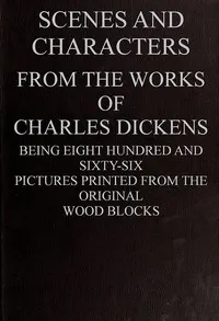 Scenes and Characters from the Works of Charles Dickens: Being Eight Hundred and Sixty-six Pictures Printed from the Original Wood Blocks