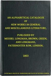 An Alphabetical Catalogue of New Works in General and Miscellaneous Literature, Published by Messrs. Longman, Brown, Green, and Longmans, Paternoster Row, London