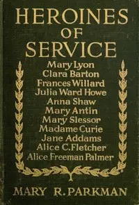 Heroines of Service: Mary Lyon, Alice Freeman Palmer, Clara Barton, Frances Willard, Julia Ward Howe, Anna Shaw, Mary Antin, Alice C. Fletcher, Mary Slessor of Calabar, Madame Curie, Jane Addams