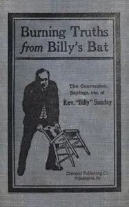 Burning truths from Billy's bat: A graphic description of the remarkable conversion of Rev. "Billy" Sunday (the world's famous evangelist)—embodying anecdotes, terse sayings, etc., compiled from various sources