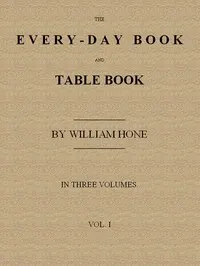 The Every-day Book and Table Book, v. 1 (of 3): or Everlasting Calendar of Popular Amusements, Sports, Pastimes, Ceremonies, Manners, Customs and Events, Incident to Each of the Three Hundred and Sixty-five Days, in past and Present Times; Forming a Complete History of the Year, Month, and Seasons, and a Perpetual Key to the Almanac