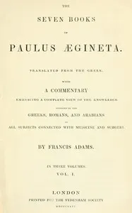 The seven books of Paulus Ægineta, volume 1 (of 3) : $b translated from the Greek: with a commentary embracing a complete view of the knowledge possessed by the Greeks, Romans, and Arabians on all subjects connected with medicine and surgery